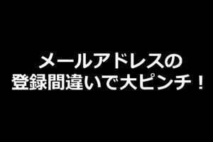 メールアドレスの 登録間違いで大ピンチ！