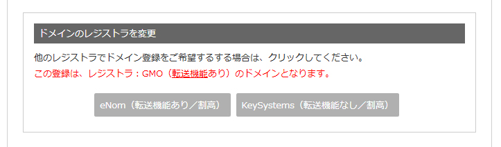 『ドメインのレジストラを変更』他のレジストラでドメイン登録をご希望する場合は、クリックしてください。この登録は、レジストラ:GMO(転送機能あり)のドメインとなります。eNom(転送機能あり/割高)、KeySystems(転送機能なし/割高)